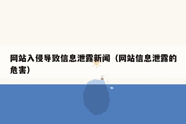 网站入侵导致信息泄露新闻（网站信息泄露的危害）