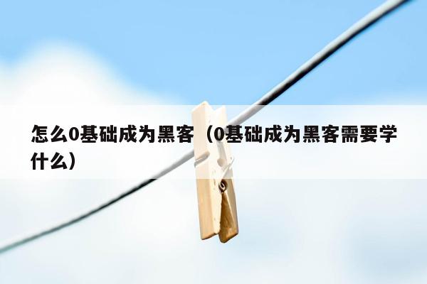 怎么0基础成为黑客（0基础成为黑客需要学什么）