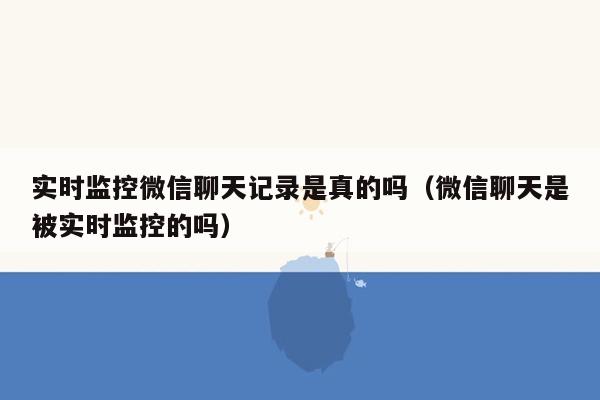 实时监控微信聊天记录是真的吗（微信聊天是被实时监控的吗）