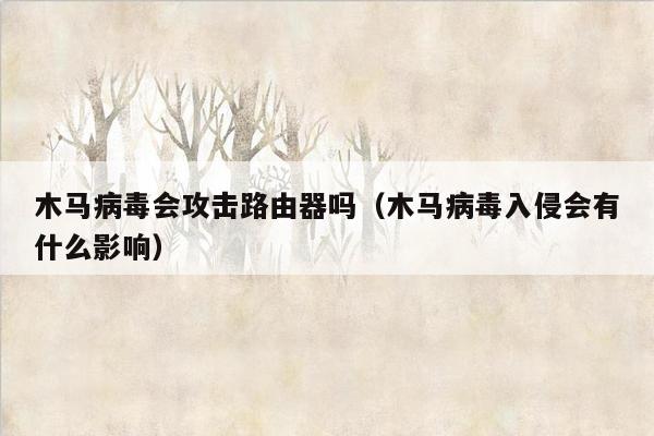 木马病毒会攻击路由器吗（木马病毒入侵会有什么影响）