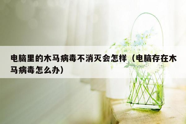 电脑里的木马病毒不消灭会怎样（电脑存在木马病毒怎么办）