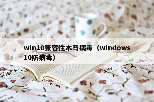 win10兼容性木马病毒（windows10防病毒）