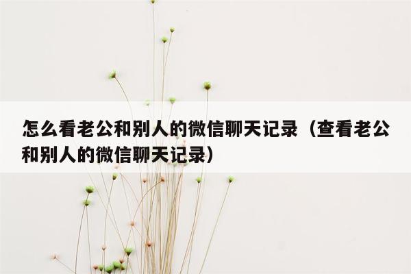 怎么看老公和别人的微信聊天记录（查看老公和别人的微信聊天记录）