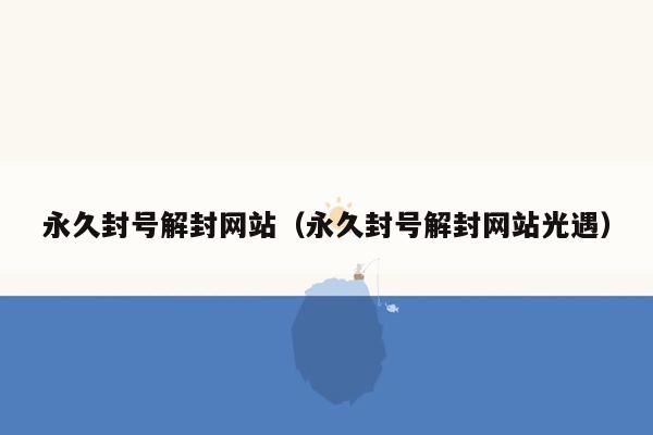 永久封号解封网站（永久封号解封网站光遇）