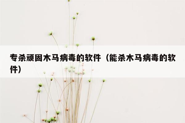 专杀顽固木马病毒的软件（能杀木马病毒的软件）