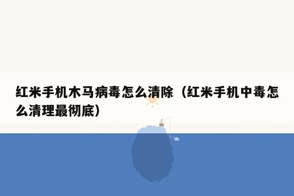 红米手机木马病毒怎么清除（红米手机中毒怎么清理最彻底）