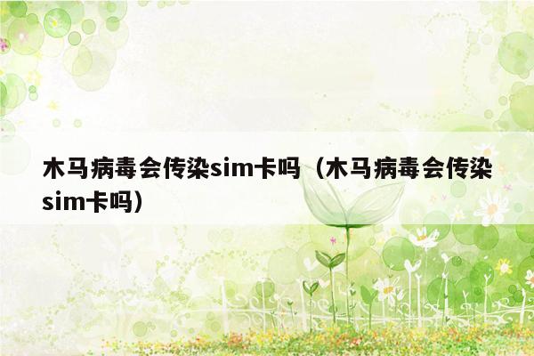 木马病毒会传染sim卡吗（木马病毒会传染sim卡吗）