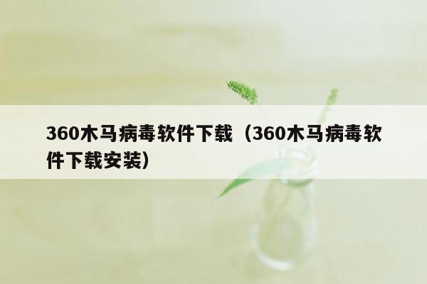 360木马病毒软件下载（360木马病毒软件下载安装）