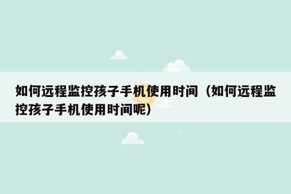 如何远程监控孩子手机使用时间（如何远程监控孩子手机使用时间呢）