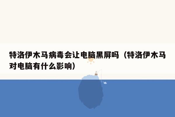 特洛伊木马病毒会让电脑黑屏吗（特洛伊木马对电脑有什么影响）