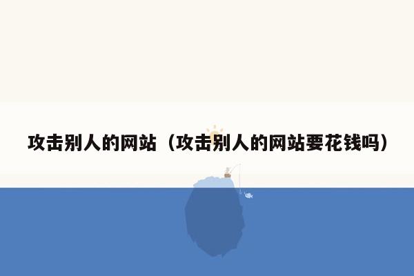 攻击别人的网站（攻击别人的网站要花钱吗）