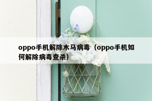 oppo手机解除木马病毒（oppo手机如何解除病毒查杀）