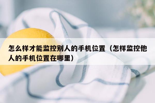 怎么样才能监控别人的手机位置（怎样监控他人的手机位置在哪里）