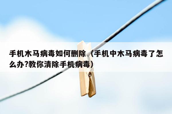 手机木马病毒如何删除（手机中木马病毒了怎么办?教你清除手机病毒）