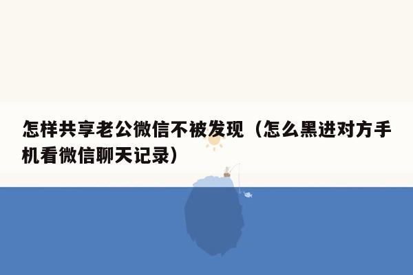 怎样共享老公微信不被发现（怎么黑进对方手机看微信聊天记录）