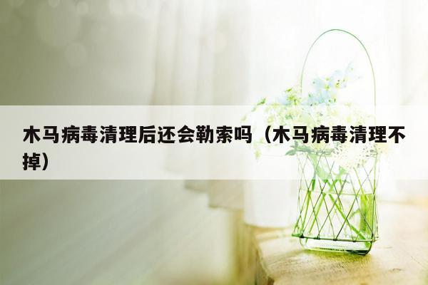 木马病毒清理后还会勒索吗（木马病毒清理不掉）