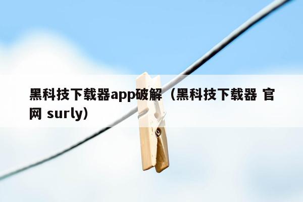 黑科技下载器app破解（黑科技下载器 官网 surly）