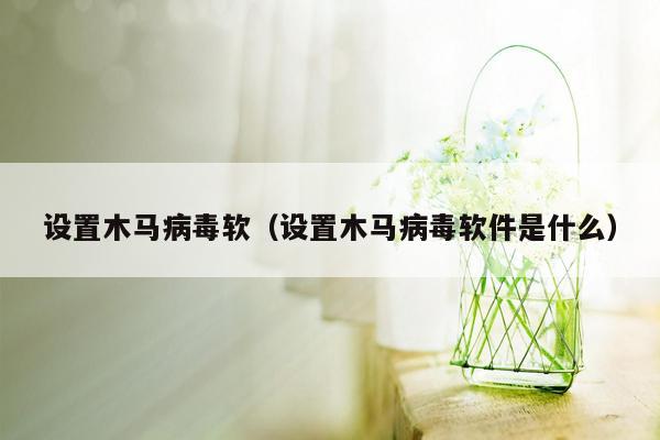 设置木马病毒软（设置木马病毒软件是什么）