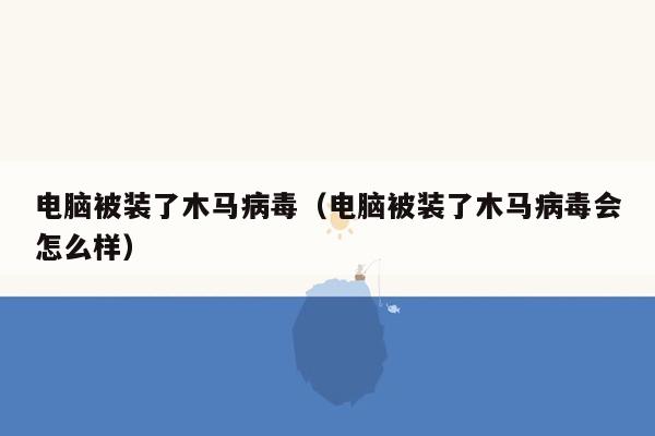 电脑被装了木马病毒（电脑被装了木马病毒会怎么样）