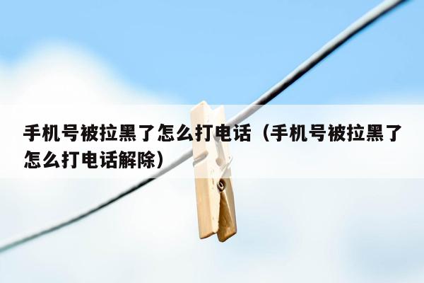 手机号被拉黑了怎么打电话（手机号被拉黑了怎么打电话解除）