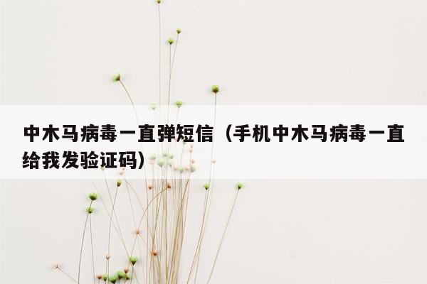 中木马病毒一直弹短信（手机中木马病毒一直给我发验证码）