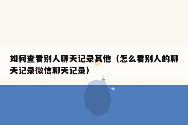 如何查看别人聊天记录其他（怎么看别人的聊天记录微信聊天记录）