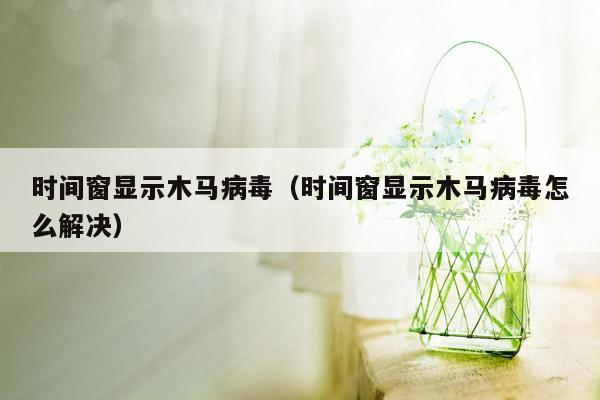 时间窗显示木马病毒（时间窗显示木马病毒怎么解决）