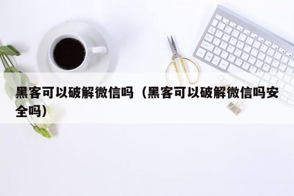 黑客可以破解微信吗（黑客可以破解微信吗安全吗）