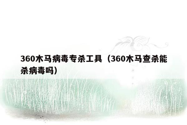 360木马病毒专杀工具（360木马查杀能杀病毒吗）