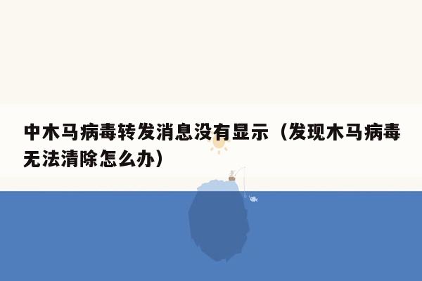 中木马病毒转发消息没有显示（发现木马病毒无法清除怎么办）