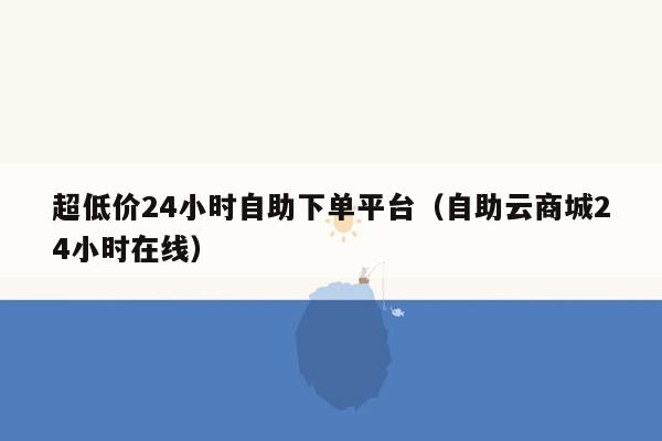 超低价24小时自助下单平台（自助云商城24小时在线）