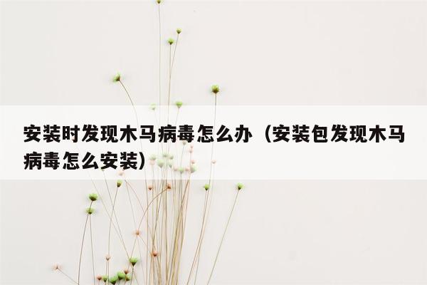 安装时发现木马病毒怎么办（安装包发现木马病毒怎么安装）