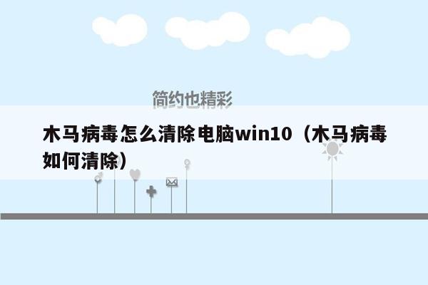 木马病毒怎么清除电脑win10（木马病毒如何清除）