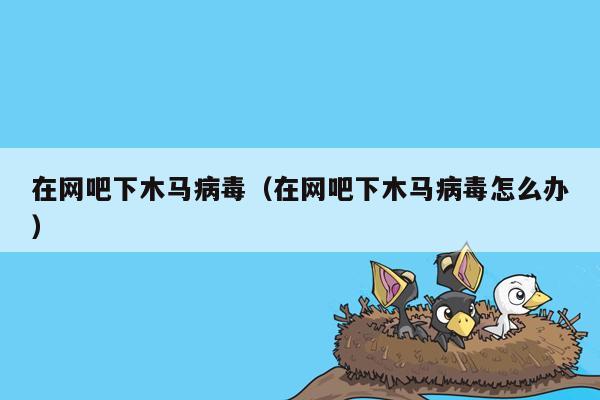 在网吧下木马病毒（在网吧下木马病毒怎么办）