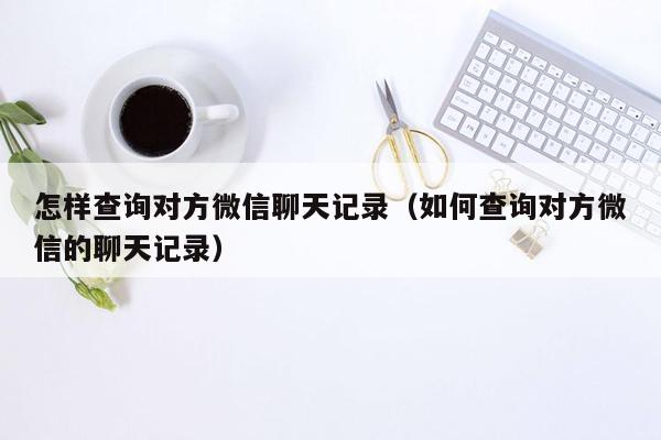 怎样查询对方微信聊天记录（如何查询对方微信的聊天记录）