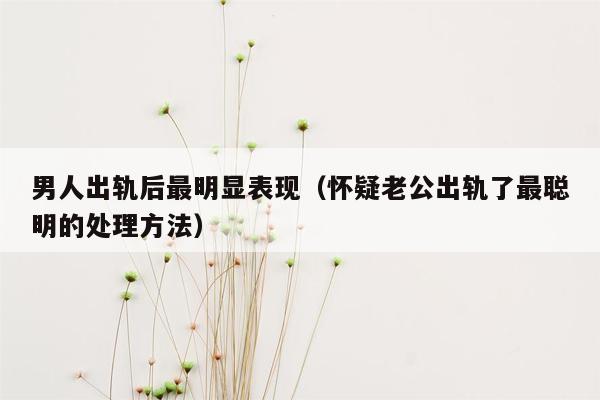 男人出轨后最明显表现（怀疑老公出轨了最聪明的处理方法）