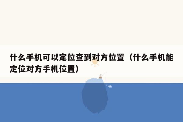 什么手机可以定位查到对方位置（什么手机能定位对方手机位置）