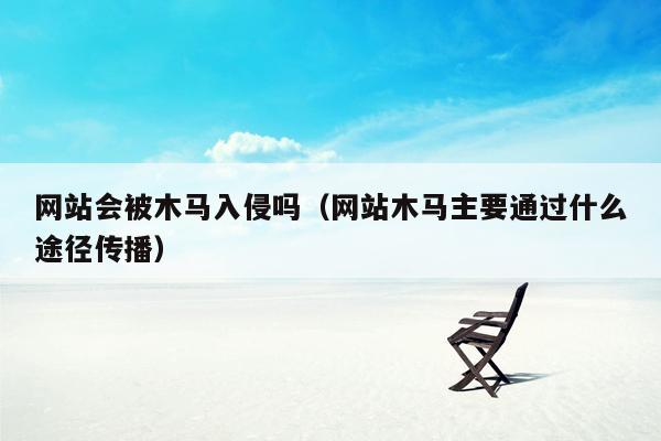 网站会被木马入侵吗（网站木马主要通过什么途径传播）