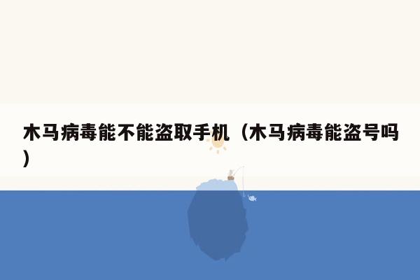 木马病毒能不能盗取手机（木马病毒能盗号吗）