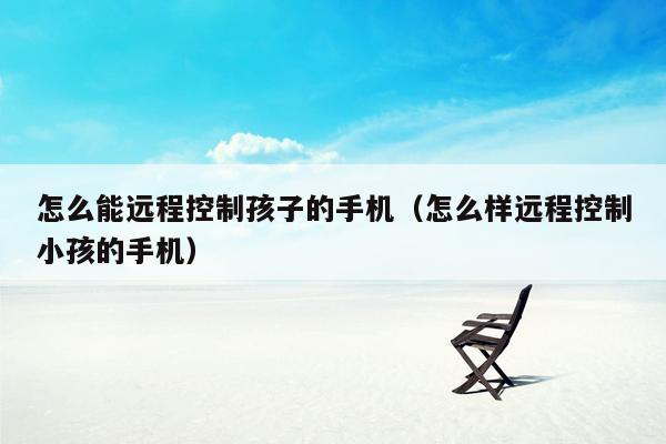 怎么能远程控制孩子的手机（怎么样远程控制小孩的手机）