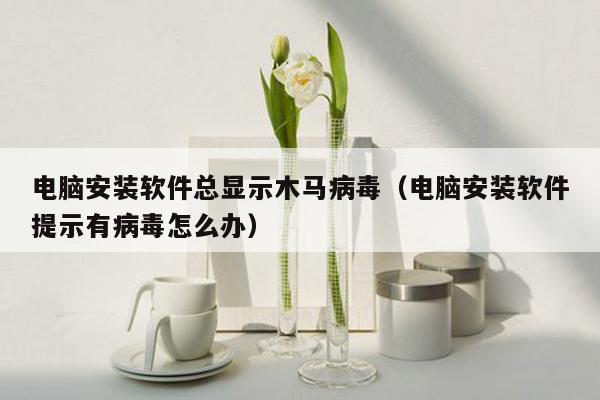 电脑安装软件总显示木马病毒（电脑安装软件提示有病毒怎么办）