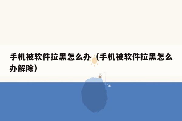 手机被软件拉黑怎么办（手机被软件拉黑怎么办解除）