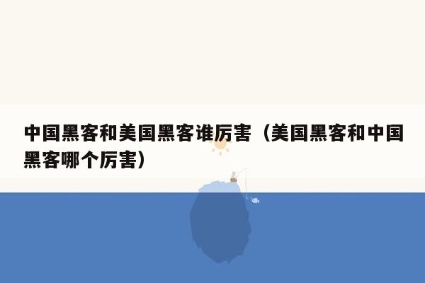 中国黑客和美国黑客谁厉害（美国黑客和中国黑客哪个厉害）