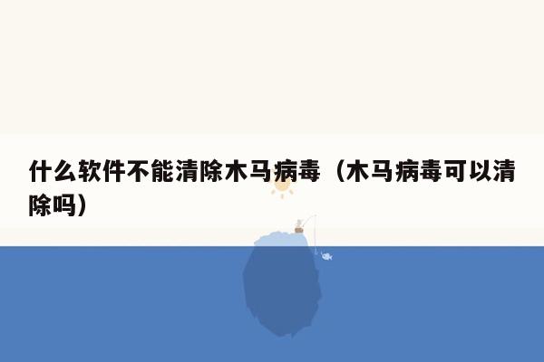 什么软件不能清除木马病毒（木马病毒可以清除吗）