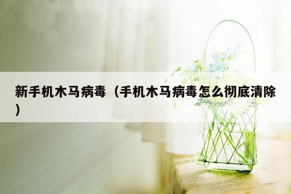 新手机木马病毒（手机木马病毒怎么彻底清除）