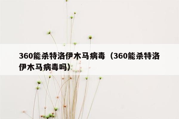 360能杀特洛伊木马病毒（360能杀特洛伊木马病毒吗）